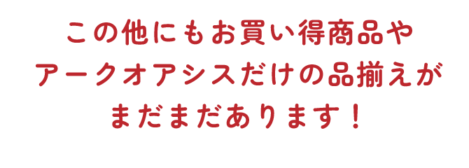 この他にもお買い得商品やアークオアシスだけの品揃えがまだまだあります！