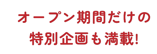 オープン期間だけの特別企画も満載！